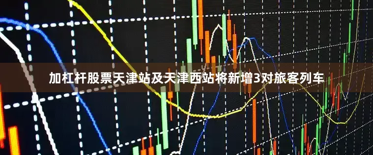 加杠杆股票天津站及天津西站将新增3对旅客列车