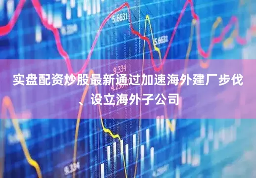 实盘配资炒股最新通过加速海外建厂步伐、设立海外子公司