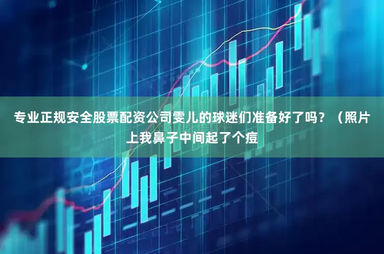 专业正规安全股票配资公司雯儿的球迷们准备好了吗？（照片上我鼻子中间起了个痘
