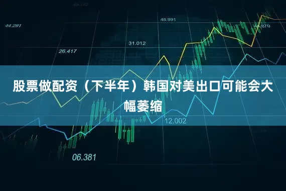 股票做配资（下半年）韩国对美出口可能会大幅萎缩