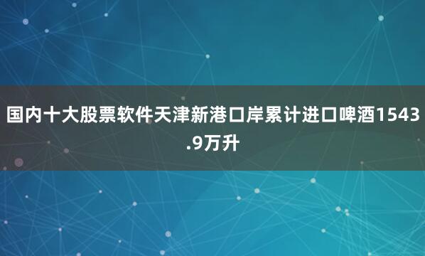 国内十大股票软件天津新港口岸累计进口啤酒1543.9万升