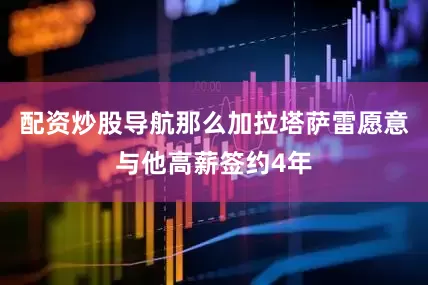 配资炒股导航那么加拉塔萨雷愿意与他高薪签约4年