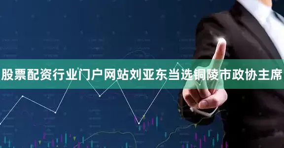 股票配资行业门户网站刘亚东当选铜陵市政协主席