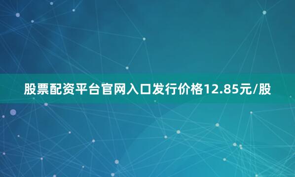 股票配资平台官网入口发行价格12.85元/股