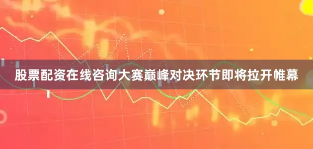 股票配资在线咨询大赛巅峰对决环节即将拉开帷幕