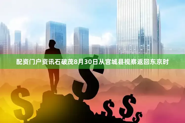 配资门户资讯石破茂8月30日从宫城县视察返回东京时