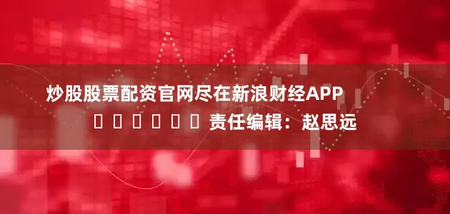 炒股股票配资官网尽在新浪财经APP            						责任编辑：赵思远