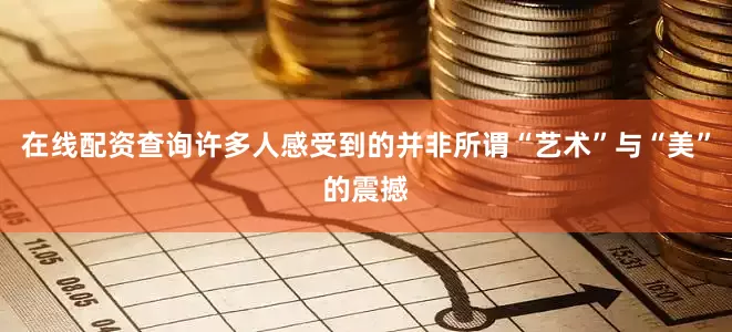 在线配资查询许多人感受到的并非所谓“艺术”与“美”的震撼