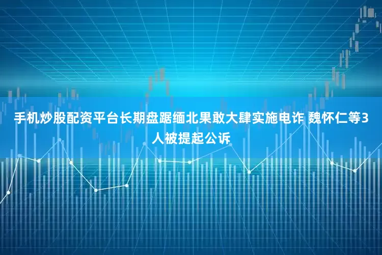 手机炒股配资平台长期盘踞缅北果敢大肆实施电诈 魏怀仁等3人被提起公诉