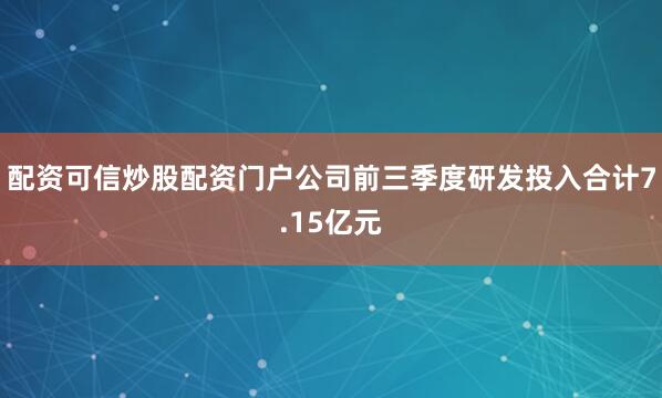 配资可信炒股配资门户公司前三季度研发投入合计7.15亿元