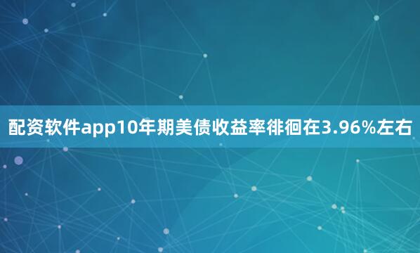 配资软件app10年期美债收益率徘徊在3.96%左右